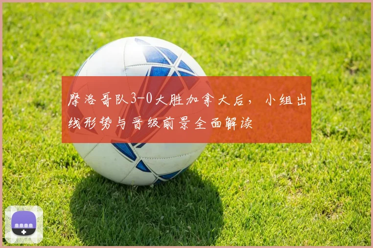 摩洛哥队3-0大胜加拿大后,小组出线形势与晋级前景全面解读