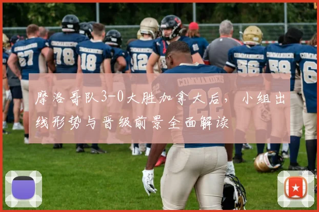摩洛哥队3-0大胜加拿大后，小组出线形势与晋级前景全面解读