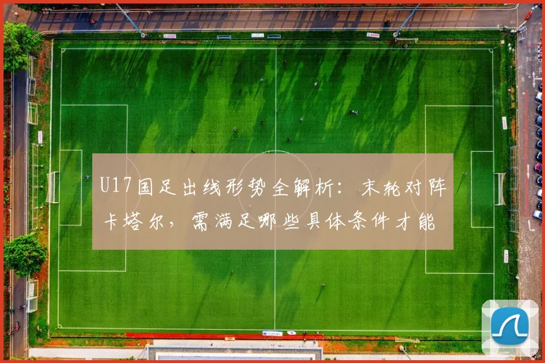 U17国足出线形势全解析：末轮对阵卡塔尔，需满足哪些具体条件才能晋级？