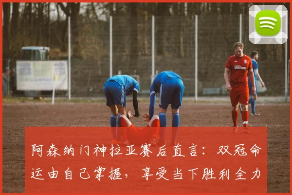 阿森纳门神拉亚赛后直言：双冠命运由自己掌握，享受当下胜利全力备战西汉姆联
