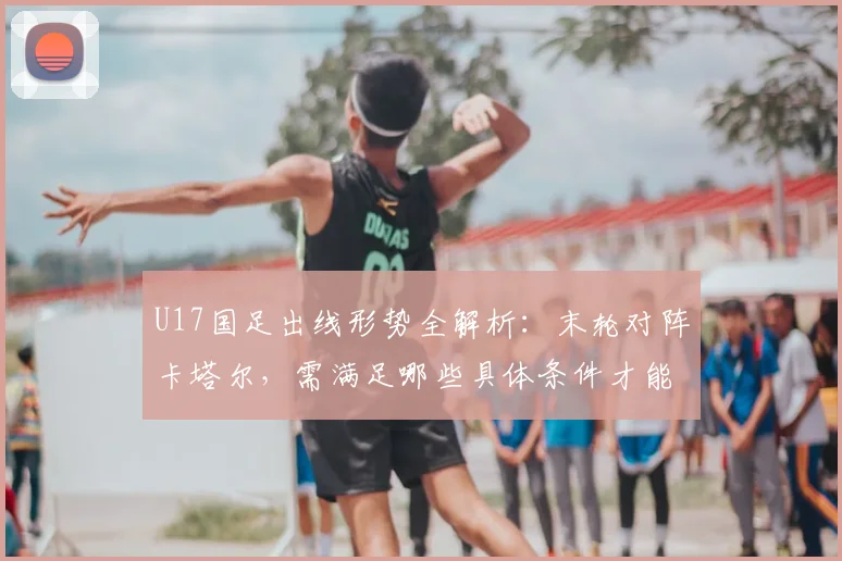 U17国足出线形势全解析:末轮对阵卡塔尔,需满足哪些具体条件才能晋级?