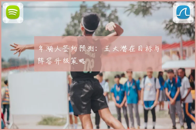 年湖人签约预测:五大潜在目标与阵容升级策略