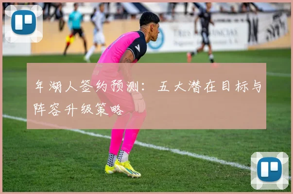 年湖人签约预测：五大潜在目标与阵容升级策略