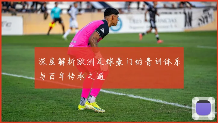 深度解析欧洲足球豪门的青训体系与百年传承之道